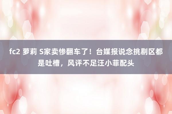 fc2 萝莉 S家卖惨翻车了！台媒报说念挑剔区都是吐槽，风评不足汪小菲配头